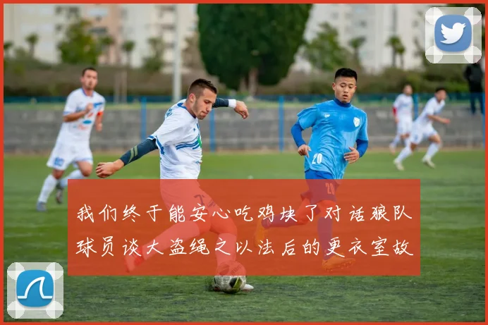 我们终于能安心吃鸡块了对话狼队球员谈大盗绳之以法后的更衣室故事