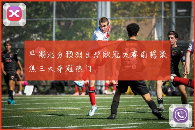 早期比分预测出炉欧冠决赛前瞻聚焦三大夺冠热门