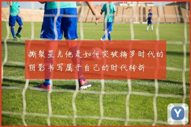 撕裂星光他是如何突破梅罗时代的阴影书写属于自己的时代转折